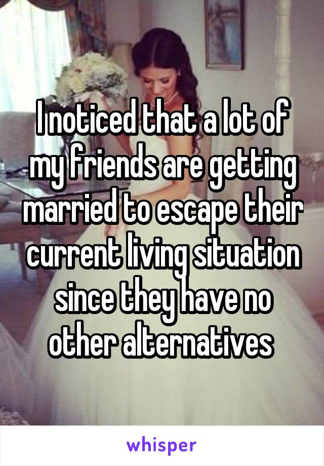I noticed that a lot of my friends are getting married to escape their current living situation since they have no other alternatives 