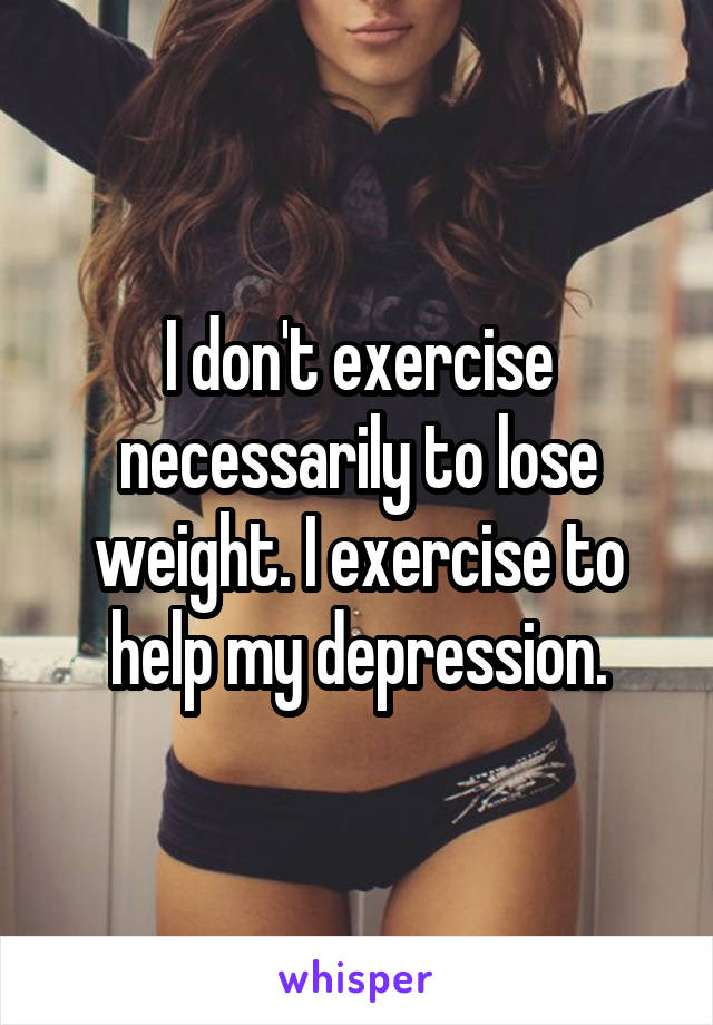 I don't exercise necessarily to lose weight. I exercise to help my depression.