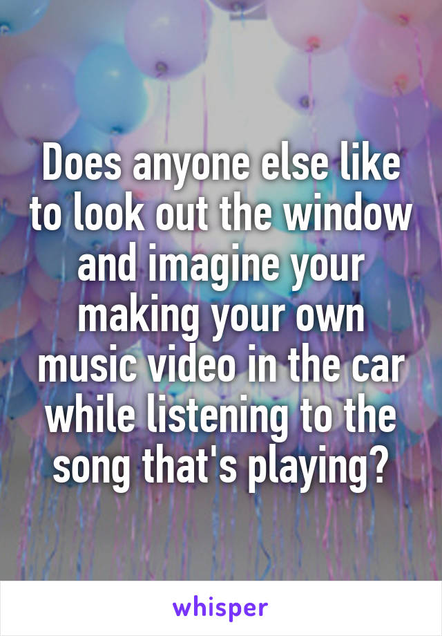 Does anyone else like to look out the window and imagine your making your own music video in the car while listening to the song that's playing?