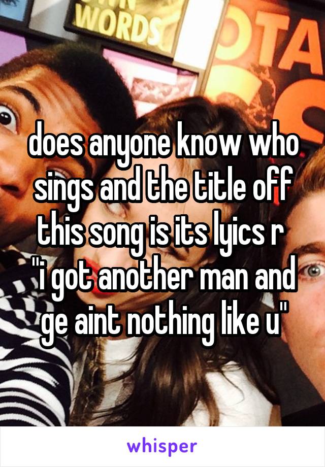 does anyone know who sings and the title off this song is its lyics r 
"i got another man and ge aint nothing like u"