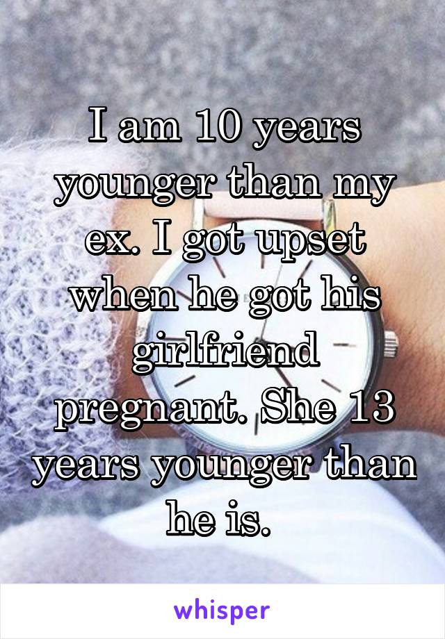 I am 10 years younger than my ex. I got upset when he got his girlfriend pregnant. She 13 years younger than he is. 