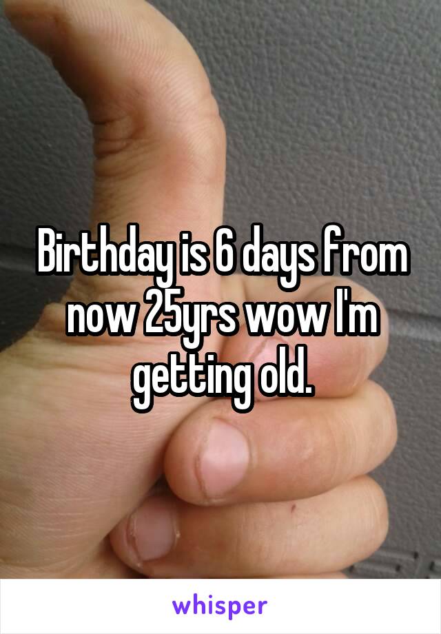 Birthday is 6 days from now 25yrs wow I'm getting old.