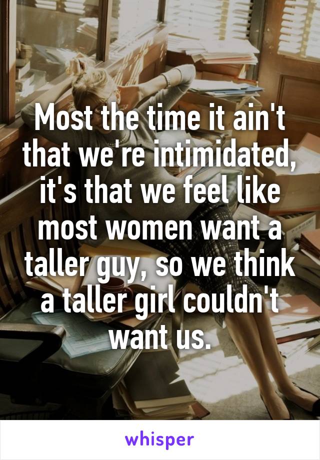 Most the time it ain't that we're intimidated, it's that we feel like most women want a taller guy, so we think a taller girl couldn't want us.