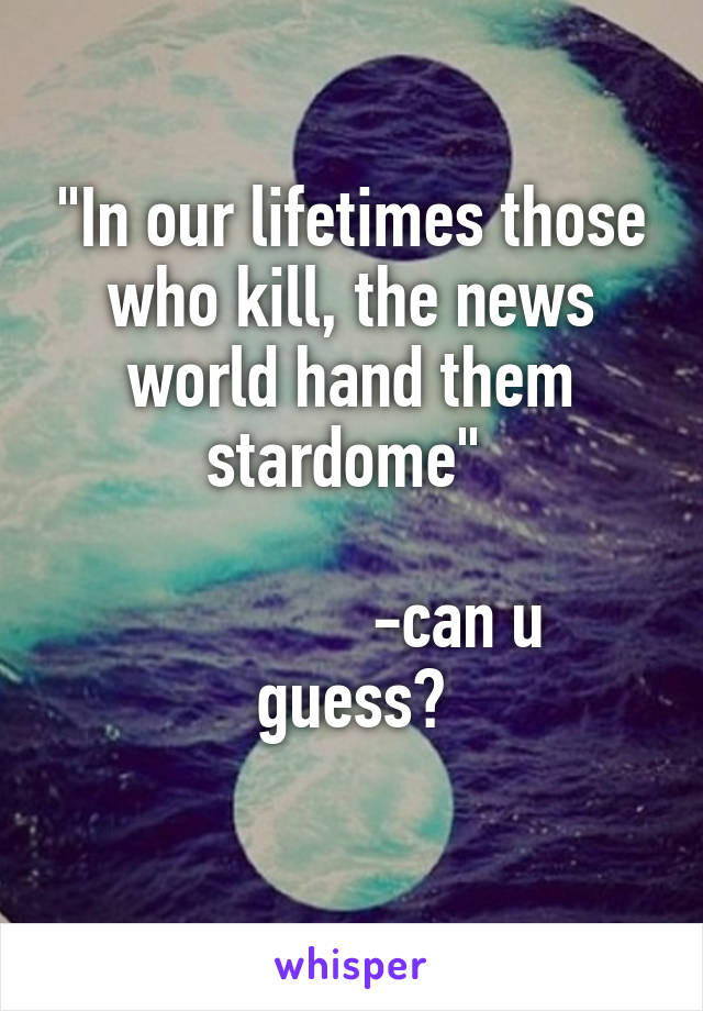 "In our lifetimes those who kill, the news world hand them stardome" 

             -can u guess?
