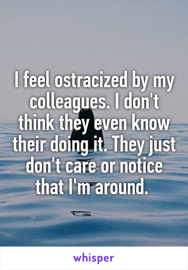I feel ostracized by my colleagues. I don't think they even know their doing it. They just don't care or notice that I'm around. 