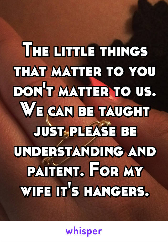 The little things that matter to you don't matter to us. We can be taught just please be understanding and paitent. For my wife it's hangers.