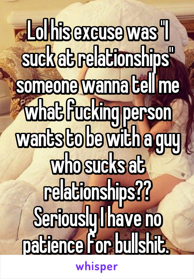 Lol his excuse was "I suck at relationships" someone wanna tell me what fucking person wants to be with a guy who sucks at relationships?? Seriously I have no patience for bullshit. 