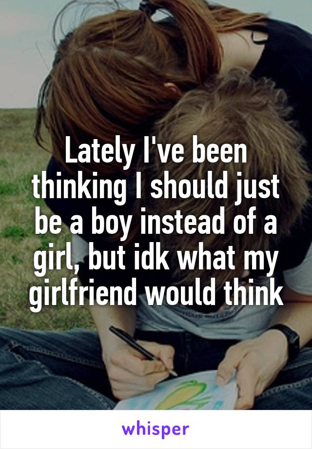 Lately I've been thinking I should just be a boy instead of a girl, but idk what my girlfriend would think