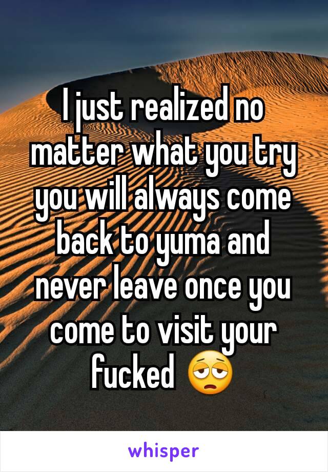 I just realized no matter what you try you will always come back to yuma and never leave once you come to visit your fucked 😩