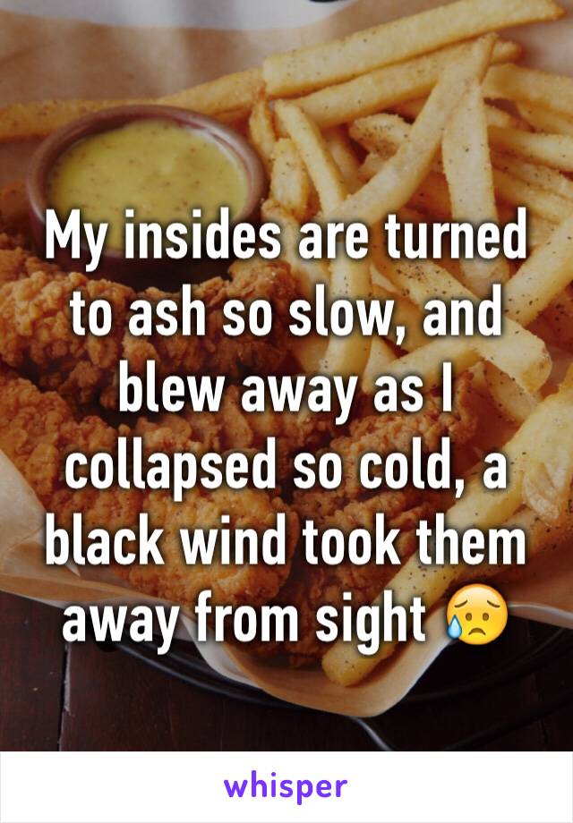 My insides are turned to ash so slow, and blew away as I collapsed so cold, a black wind took them away from sight 😥