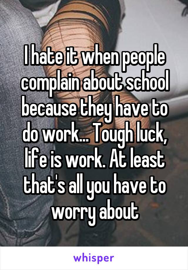 I hate it when people complain about school because they have to do work... Tough luck, life is work. At least that's all you have to worry about