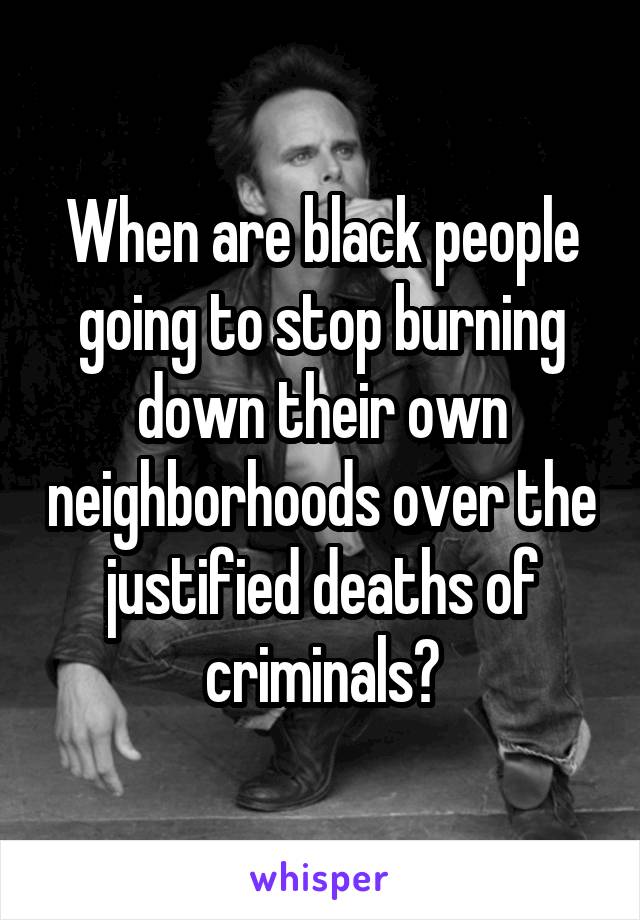 When are black people going to stop burning down their own neighborhoods over the justified deaths of criminals?