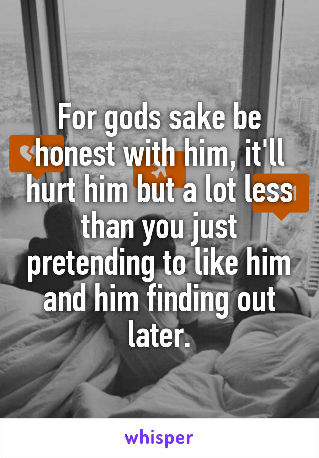 For gods sake be honest with him, it'll hurt him but a lot less than you just pretending to like him and him finding out later.