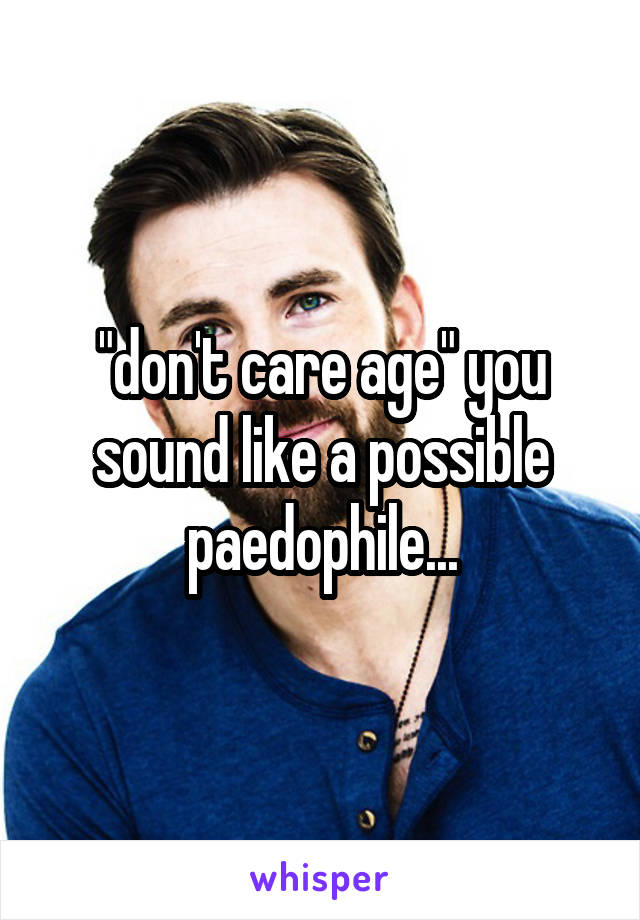 "don't care age" you sound like a possible paedophile...