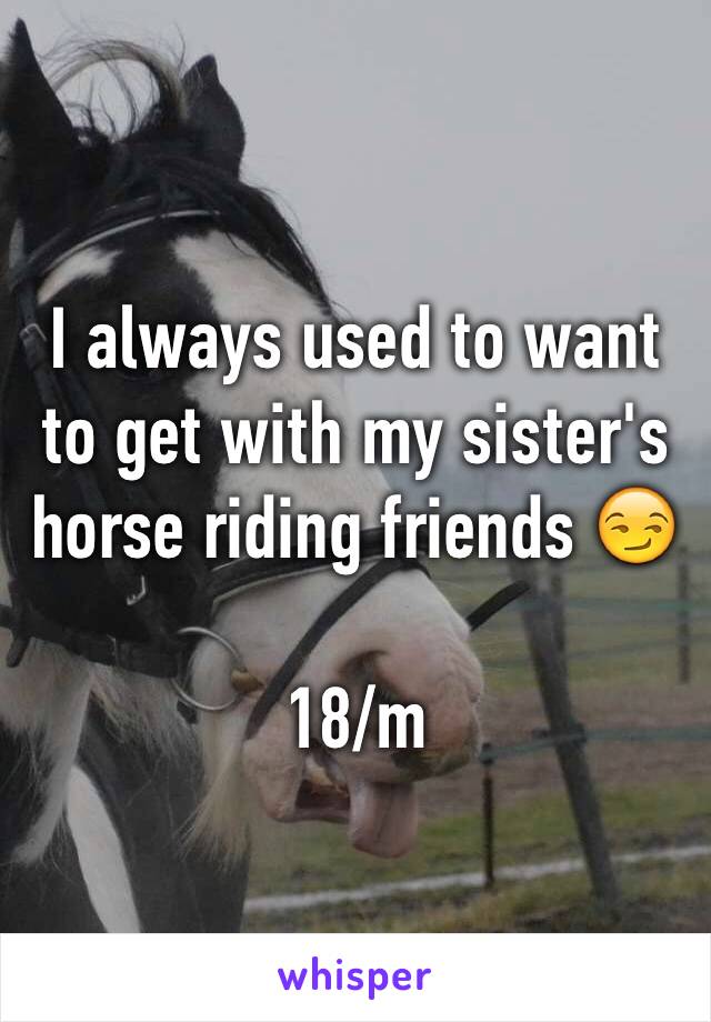 I always used to want to get with my sister's horse riding friends 😏

18/m