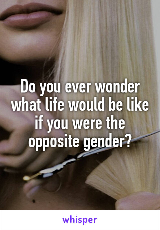 Do you ever wonder what life would be like if you were the opposite gender?