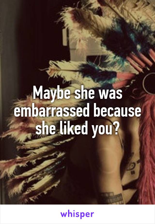 Maybe she was embarrassed because she liked you?