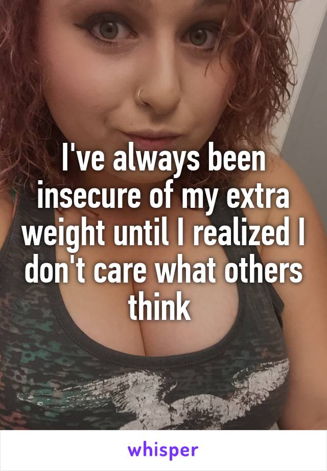 I've always been insecure of my extra weight until I realized I don't care what others think 