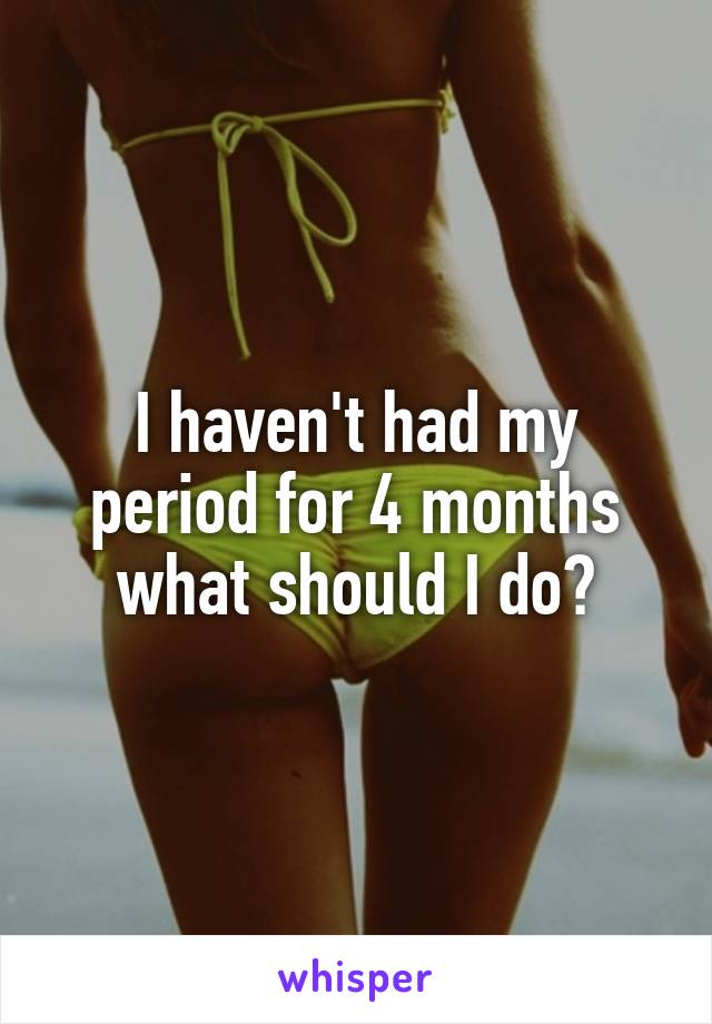 I haven't had my period for 4 months what should I do?