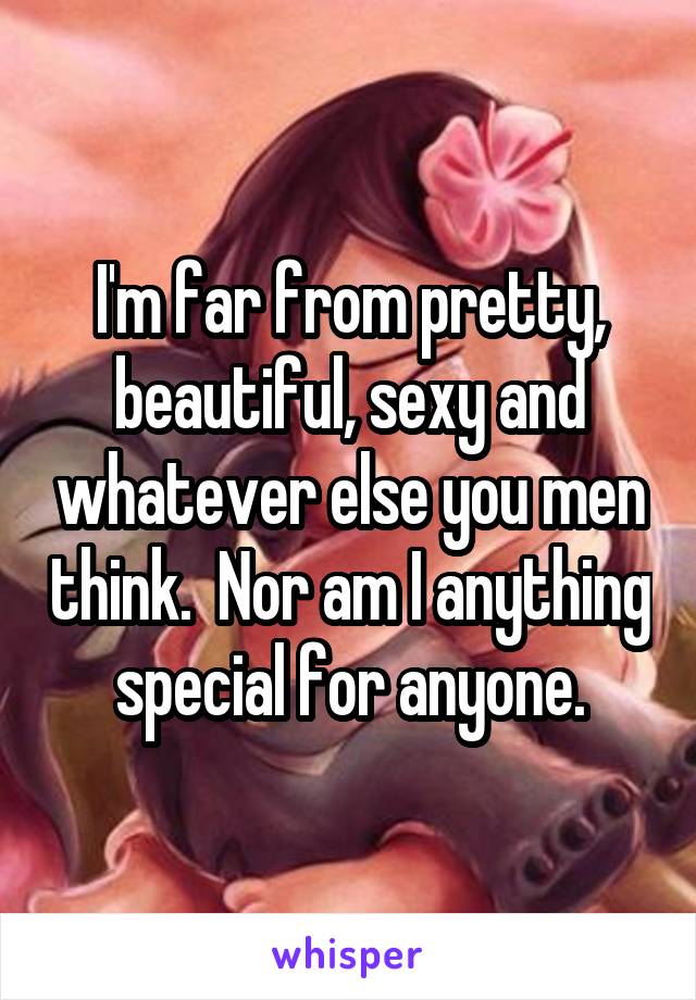 I'm far from pretty, beautiful, sexy and whatever else you men think.  Nor am I anything special for anyone.
