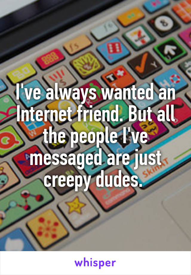 I've always wanted an Internet friend. But all the people I've messaged are just creepy dudes. 