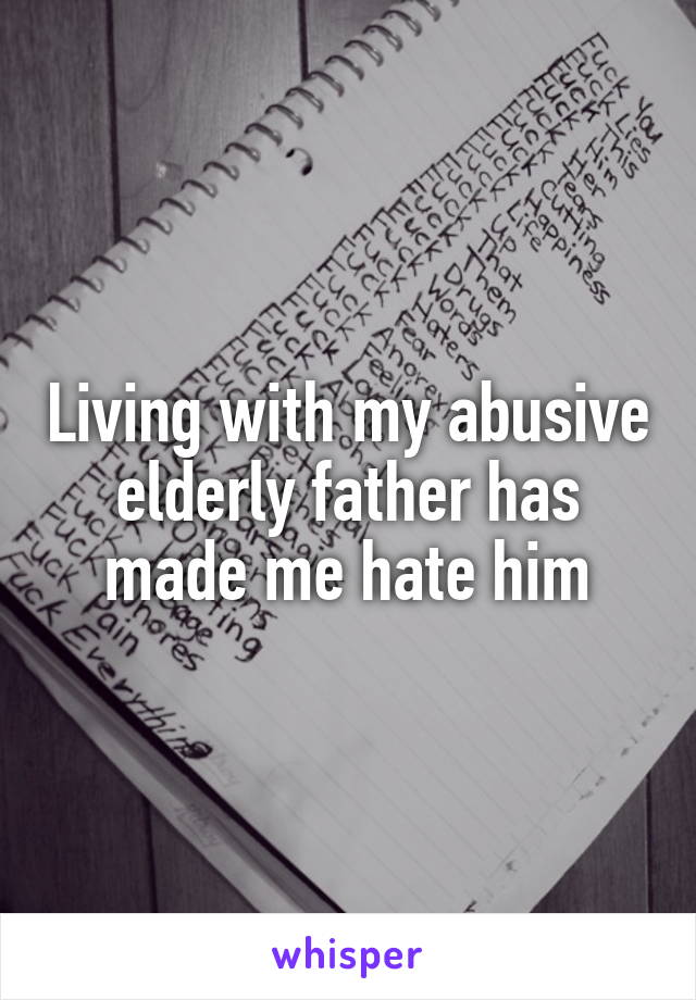 Living with my abusive elderly father has made me hate him