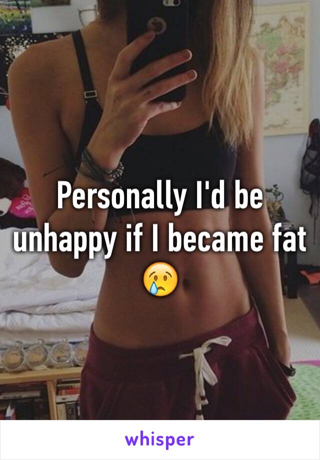 Personally I'd be unhappy if I became fat 😢