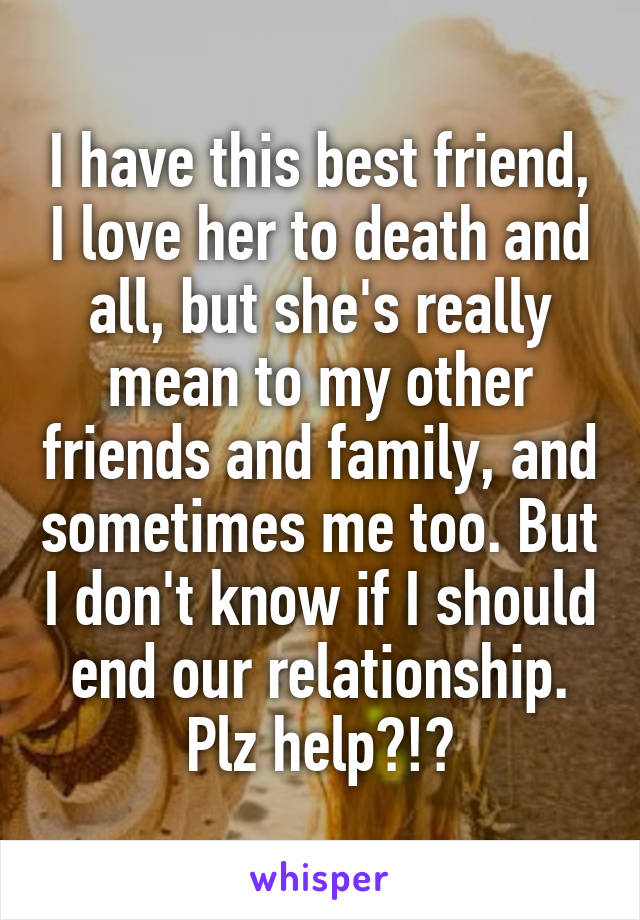 I have this best friend, I love her to death and all, but she's really mean to my other friends and family, and sometimes me too. But I don't know if I should end our relationship. Plz help?!?