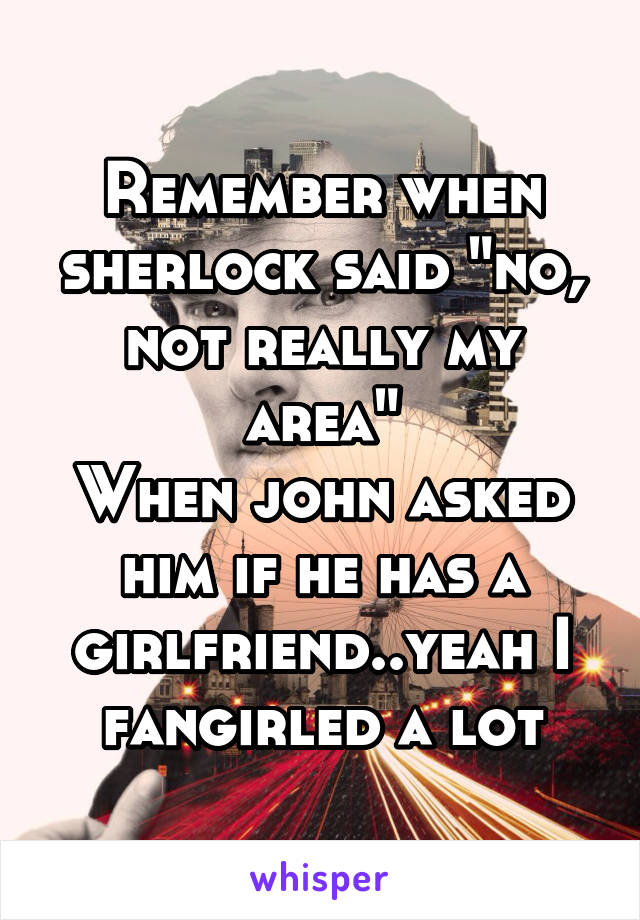 Remember when sherlock said "no, not really my area"
When john asked him if he has a girlfriend..yeah I fangirled a lot