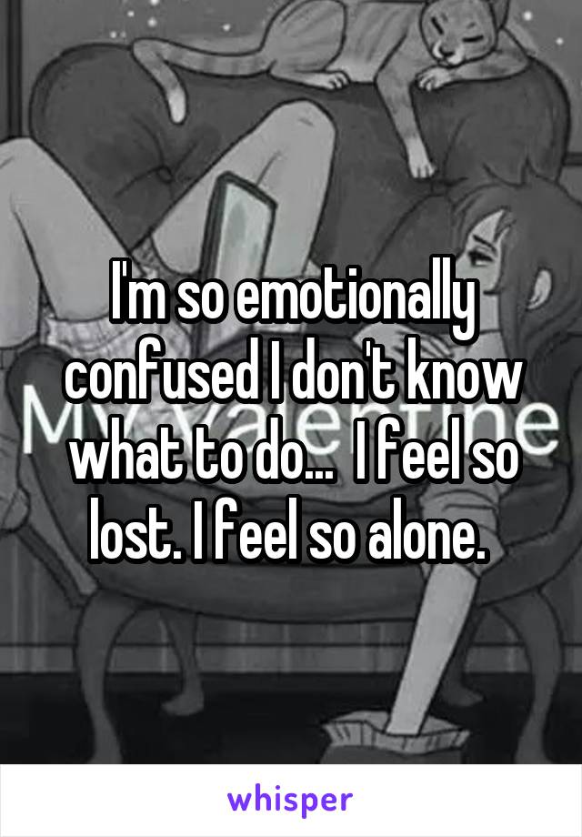 I'm so emotionally confused I don't know what to do...  I feel so lost. I feel so alone. 