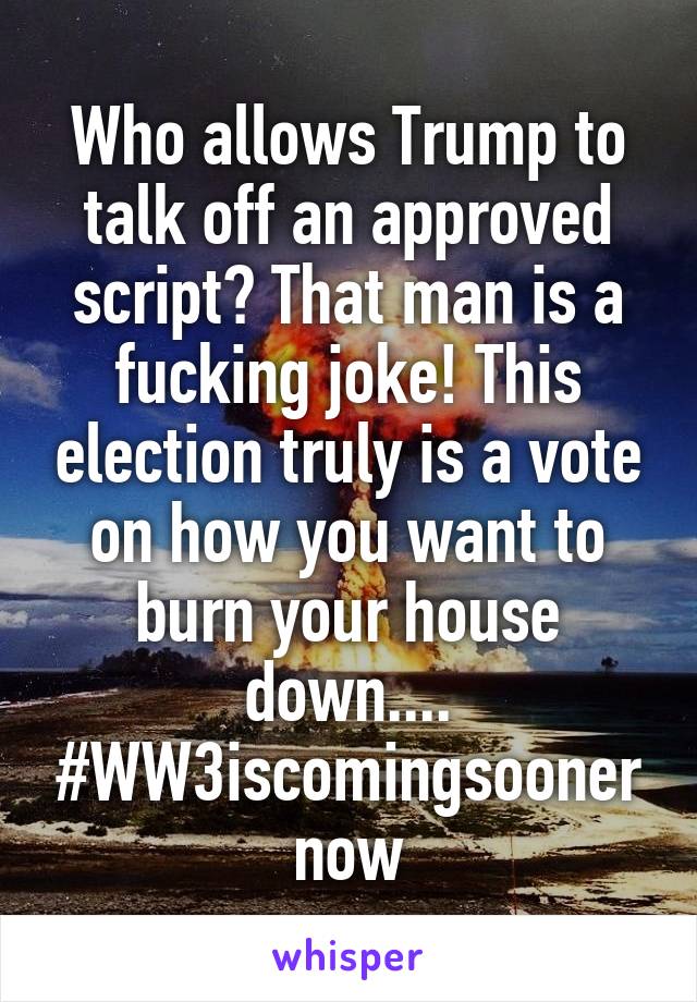 Who allows Trump to talk off an approved script? That man is a fucking joke! This election truly is a vote on how you want to burn your house down.... #WW3iscomingsoonernow