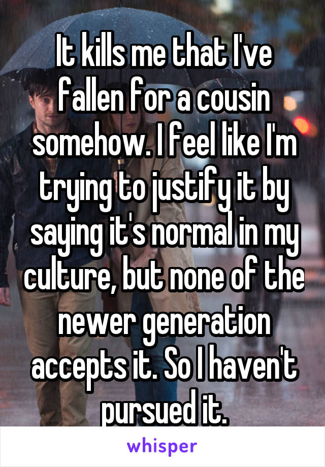 It kills me that I've fallen for a cousin somehow. I feel like I'm trying to justify it by saying it's normal in my culture, but none of the newer generation accepts it. So I haven't pursued it.