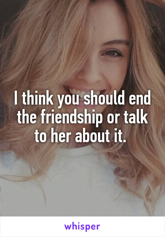 I think you should end the friendship or talk to her about it. 