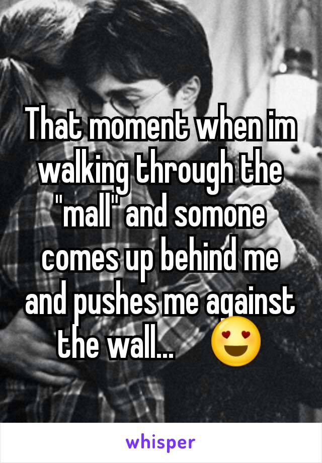 That moment when im walking through the "mall" and somone  comes up behind me and pushes me against the wall...     😍