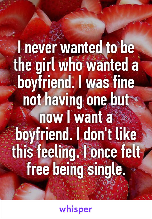 I never wanted to be the girl who wanted a boyfriend. I was fine not having one but now I want a boyfriend. I don't like this feeling. I once felt free being single.