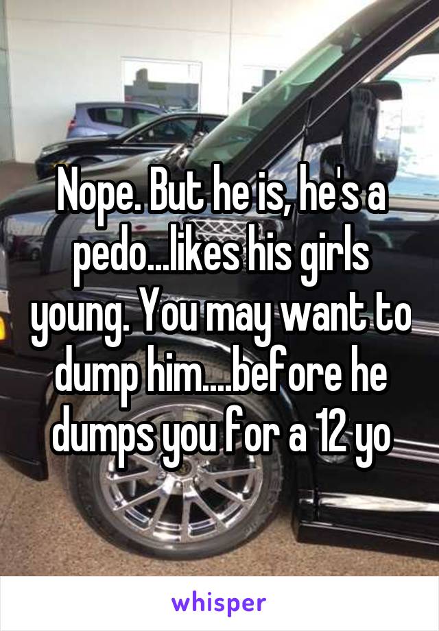 Nope. But he is, he's a pedo...likes his girls young. You may want to dump him....before he dumps you for a 12 yo