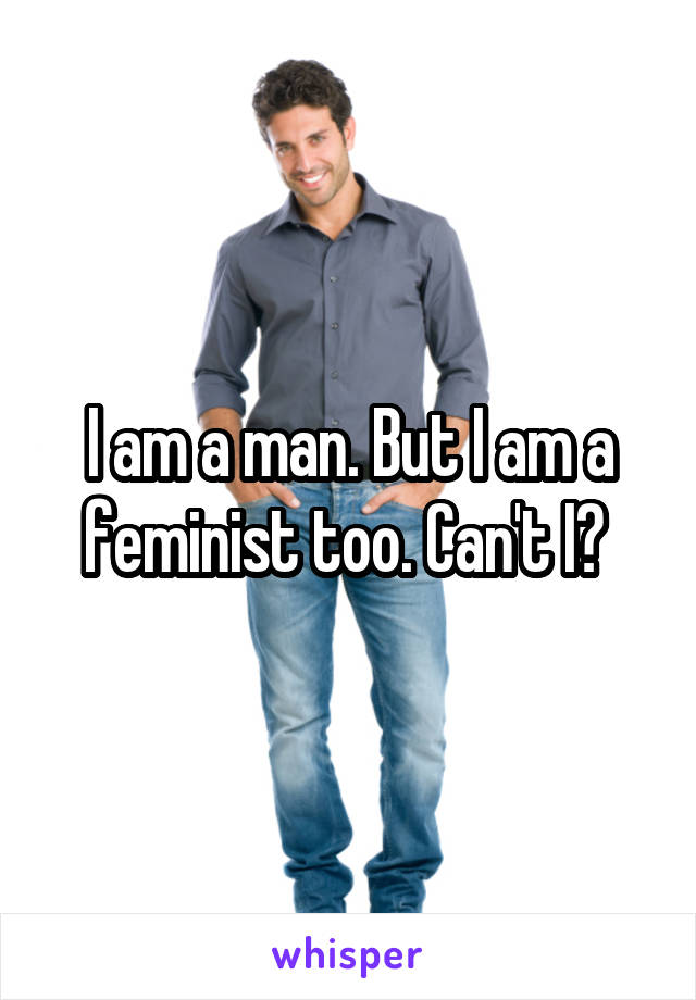 I am a man. But I am a feminist too. Can't I? 