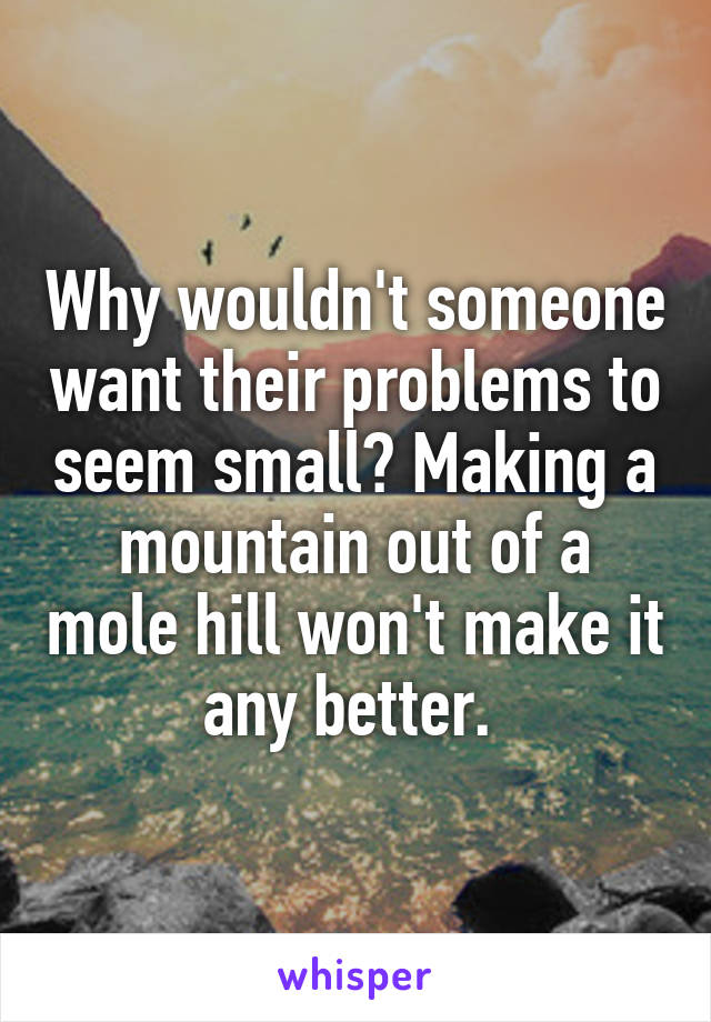 Why wouldn't someone want their problems to seem small? Making a mountain out of a mole hill won't make it any better. 