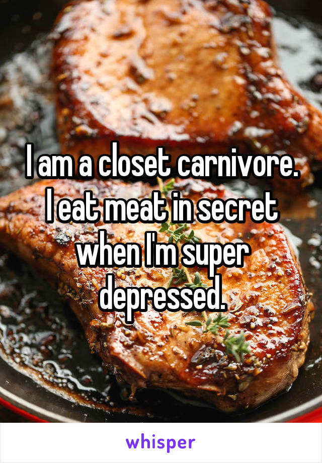 I am a closet carnivore. I eat meat in secret when I'm super depressed.