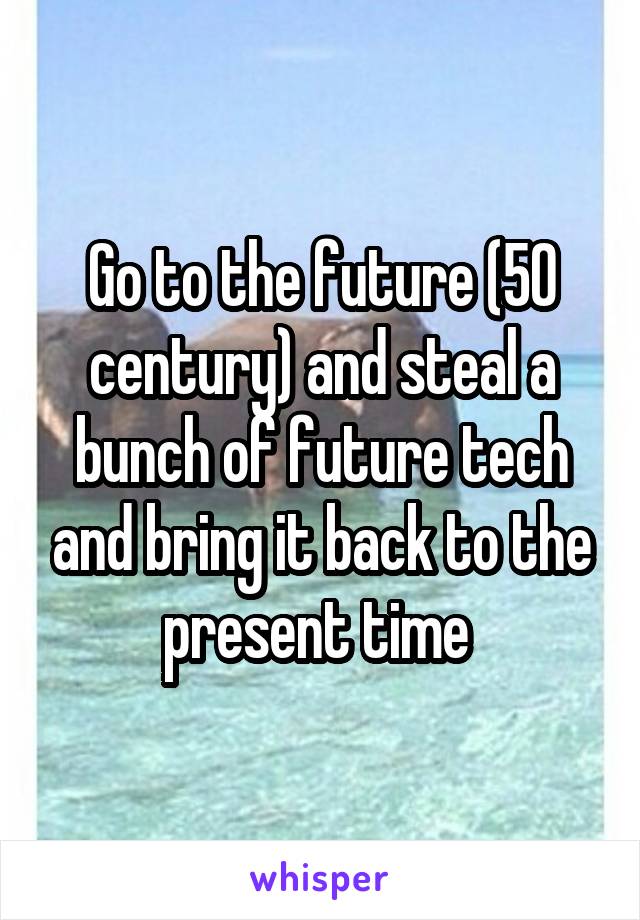 Go to the future (50 century) and steal a bunch of future tech and bring it back to the present time 
