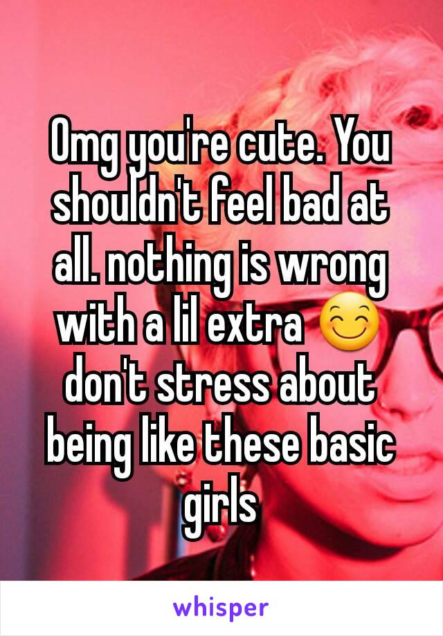 Omg you're cute. You shouldn't feel bad at all. nothing is wrong with a lil extra 😊 don't stress about being like these basic girls