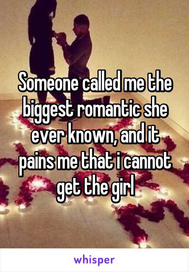 Someone called me the biggest romantic she ever known, and it pains me that i cannot get the girl