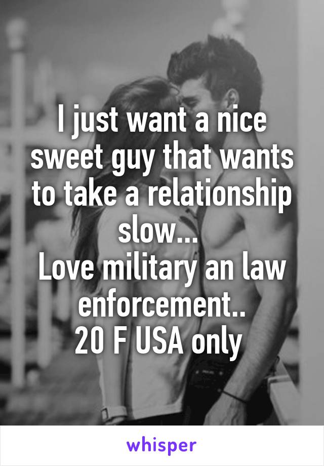 I just want a nice sweet guy that wants to take a relationship slow... 
Love military an law enforcement..
20 F USA only 