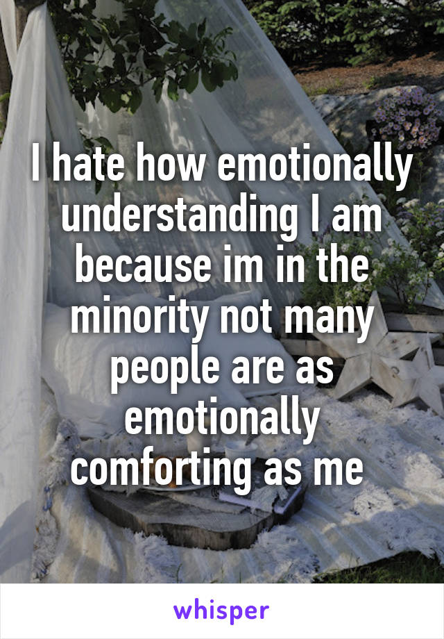 I hate how emotionally understanding I am because im in the minority not many people are as emotionally comforting as me 