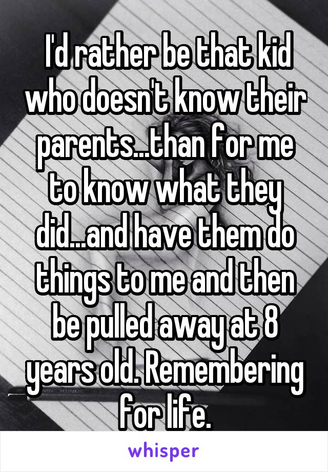  I'd rather be that kid who doesn't know their parents...than for me to know what they did...and have them do things to me and then be pulled away at 8 years old. Remembering for life.