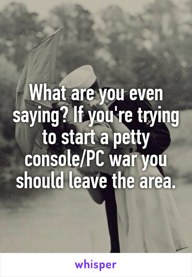 What are you even saying? If you're trying to start a petty console/PC war you should leave the area.