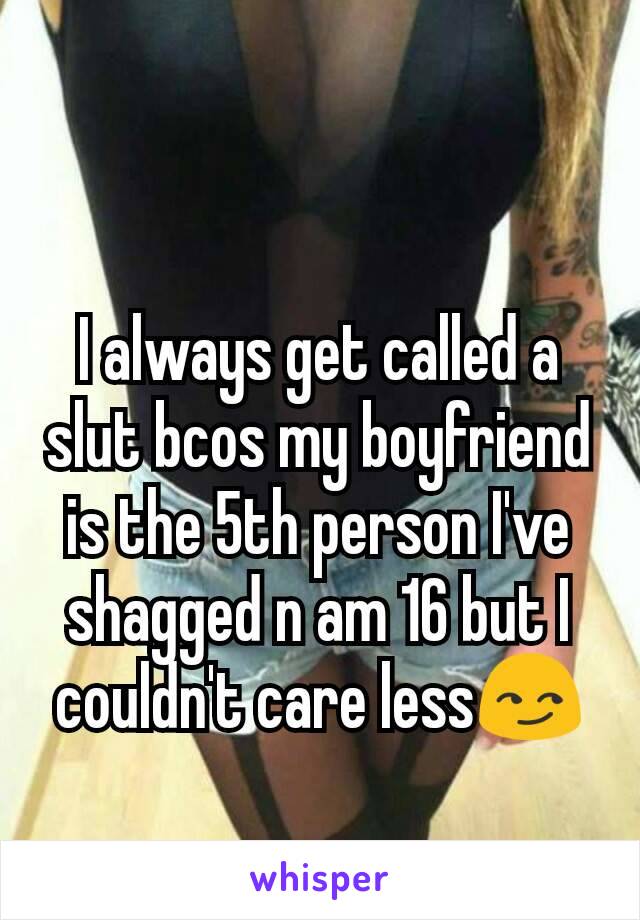 I always get called a slut bcos my boyfriend is the 5th person I've shagged n am 16 but I couldn't care less😏
