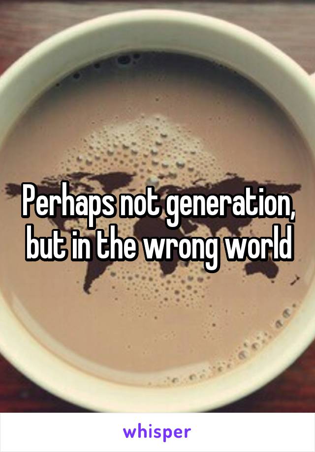 Perhaps not generation, but in the wrong world