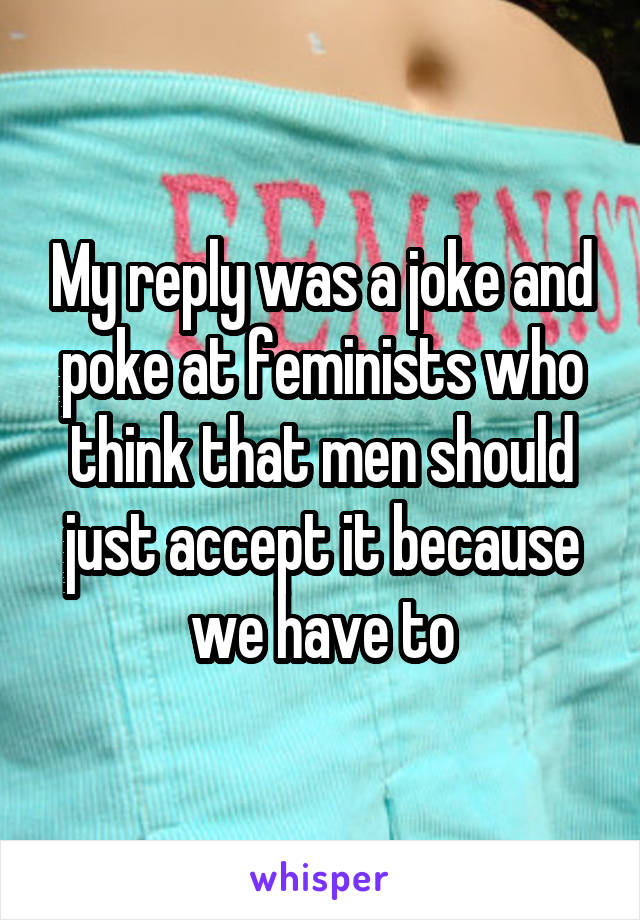 My reply was a joke and poke at feminists who think that men should just accept it because we have to