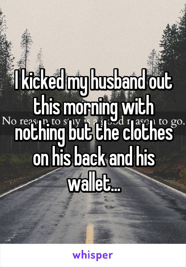 I kicked my husband out this morning with nothing but the clothes on his back and his wallet...